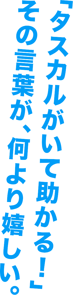 「タスカルがいて助かる！」その言葉が、何より嬉しい。
